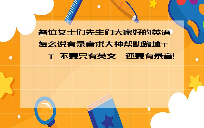 各位女士们先生们大家好的英语怎么说有录音求大神帮助跪地T^T 不要只有英文,还要有录音!