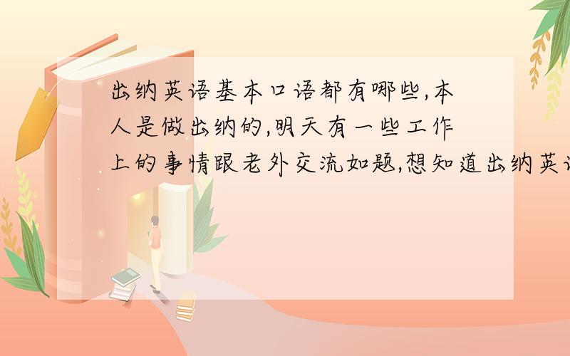 出纳英语基本口语都有哪些,本人是做出纳的,明天有一些工作上的事情跟老外交流如题,想知道出纳英语基本口语都有哪些?