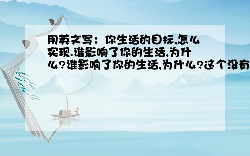 用英文写：你生活的目标,怎么实现.谁影响了你的生活,为什么?谁影响了你的生活,为什么?这个没有啊？