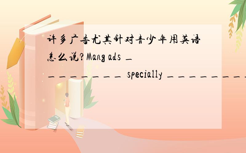 许多广告尤其针对青少年用英语怎么说?Mang ads ________ specially ________ ________teenagers.