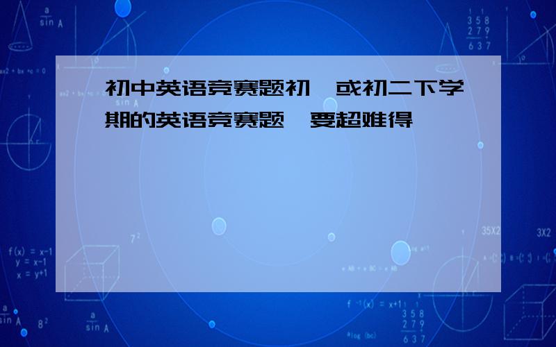 初中英语竞赛题初一或初二下学期的英语竞赛题,要超难得,