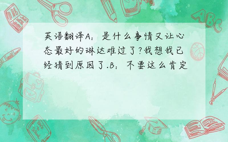 英语翻译A：是什么事情又让心态最好的琳达难过了?我想我已经猜到原因了.B：不要这么肯定