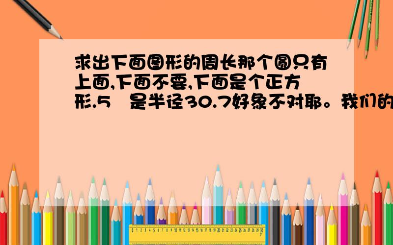 求出下面图形的周长那个圆只有上面,下面不要,下面是个正方形.5㎝是半径30.7好象不对耶。我们的参考答案是35.7耶