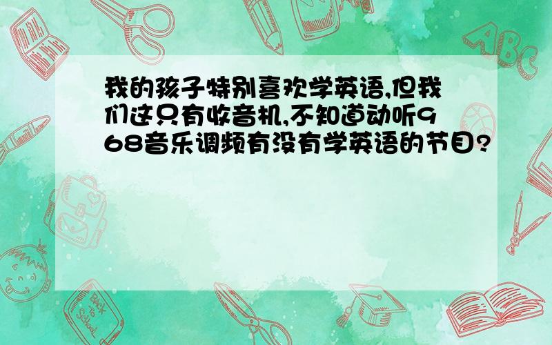 我的孩子特别喜欢学英语,但我们这只有收音机,不知道动听968音乐调频有没有学英语的节目?