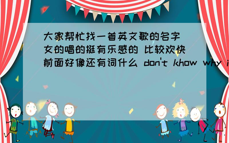 大家帮忙找一首英文歌的名字 女的唱的挺有乐感的 比较欢快前面好像还有词什么 don't khow why i even try有慢有快的