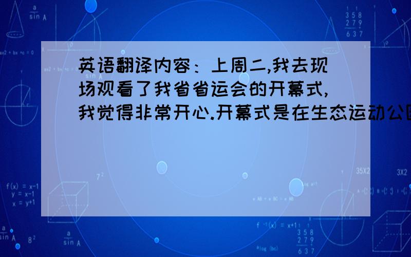 英语翻译内容：上周二,我去现场观看了我省省运会的开幕式,我觉得非常开心.开幕式是在生态运动公园体育场举行的,它坐落于我市的南端.现在,让我来告诉你一些开幕式的事情,首先,我要为