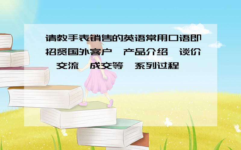 请教手表销售的英语常用口语即招贤国外客户,产品介绍,谈价,交流,成交等一系列过程