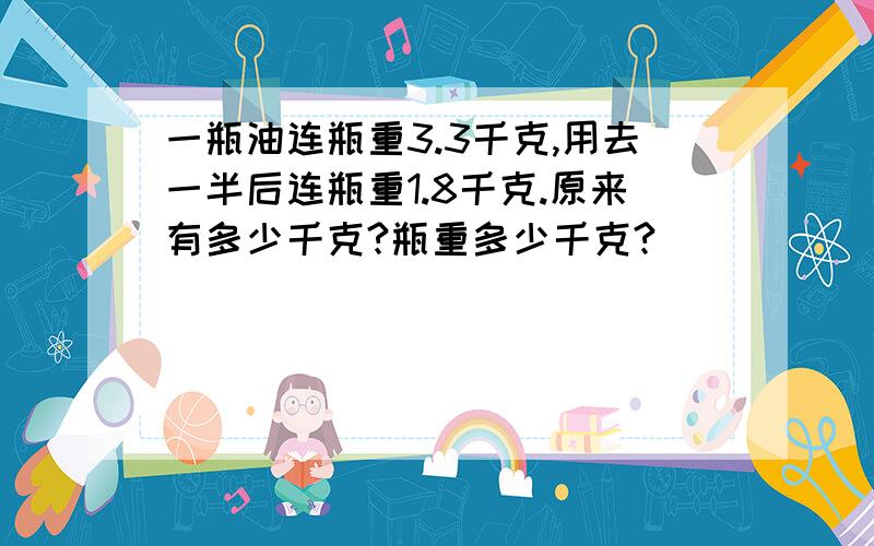 一瓶油连瓶重3.3千克,用去一半后连瓶重1.8千克.原来有多少千克?瓶重多少千克?