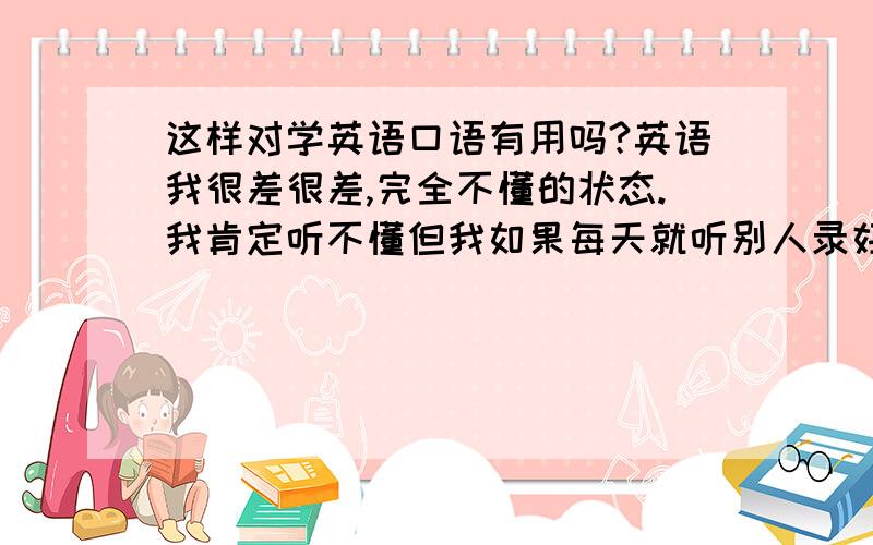 这样对学英语口语有用吗?英语我很差很差,完全不懂的状态.我肯定听不懂但我如果每天就听别人录好的演讲对话之类的,对我学英语有用吗?