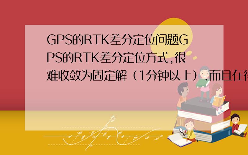 GPS的RTK差分定位问题GPS的RTK差分定位方式,很难收敛为固定解（1分钟以上）.而且在得到固定解的情况下,稍微碰动终端的接收天线就变成浮动解了.这正常么,用的天宝的设备.回答的好加分~~~