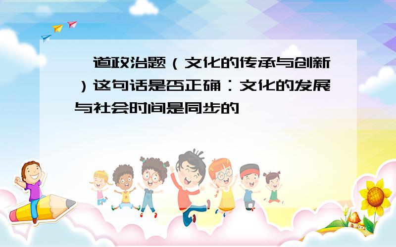 一道政治题（文化的传承与创新）这句话是否正确：文化的发展与社会时间是同步的