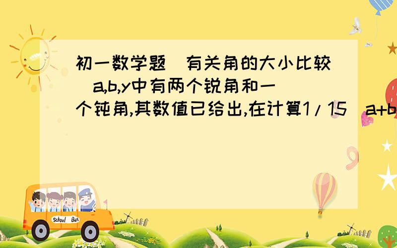 初一数学题（有关角的大小比较）a,b,y中有两个锐角和一个钝角,其数值已给出,在计算1/15（a+b+y）的值时,有三位同学分别计算出了23°,24°,25°这三个不同的结果,其中确有一个正确的答案,求（a