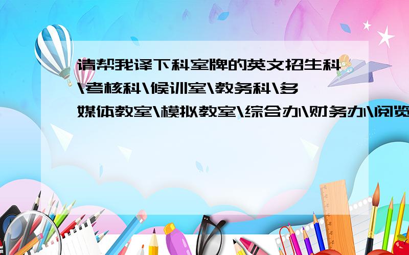 请帮我译下科室牌的英文招生科\考核科\候训室\教务科\多媒体教室\模拟教室\综合办\财务办\阅览室\副校长室\会议室\会客室\校长室\理科考场\候考室\理论教室\术考监控室\监控室\候考厅（