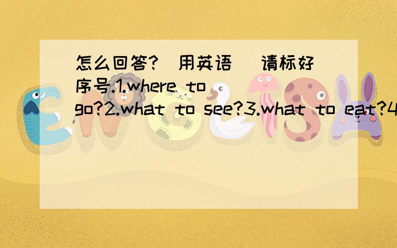 怎么回答?（用英语） 请标好序号.1.where to go?2.what to see?3.what to eat?4.what to do?5.whom to meet?请加上回答！（完整回答哦！）例如：1.I’m go to the zoo.