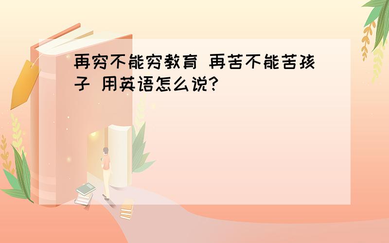 再穷不能穷教育 再苦不能苦孩子 用英语怎么说?