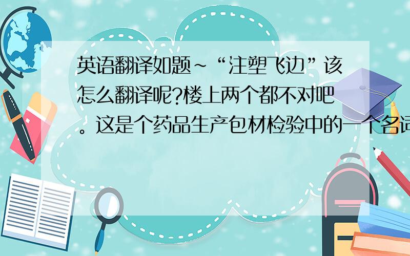 英语翻译如题～“注塑飞边”该怎么翻译呢?楼上两个都不对吧。这是个药品生产包材检验中的一个名词，