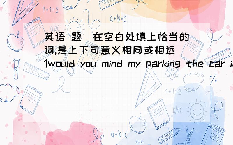 英语 题（在空白处填上恰当的词,是上下句意义相同或相近）1would you mind my parking the car in front of your house?would you mind____ _____park the car in front of your house?2\they will get to the train station in five minutes