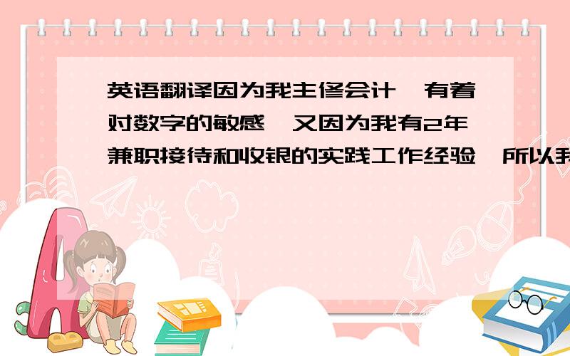 英语翻译因为我主修会计,有着对数字的敏感,又因为我有2年兼职接待和收银的实践工作经验,所以我很有信心我可以胜任这份工作.