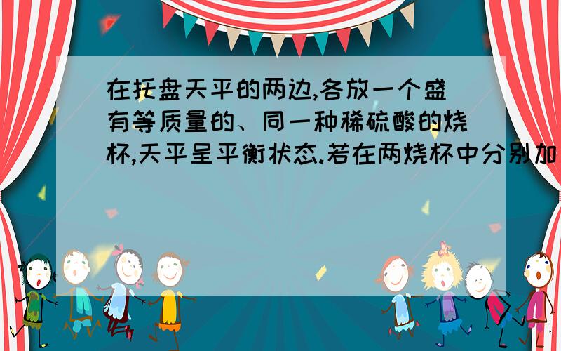 在托盘天平的两边,各放一个盛有等质量的、同一种稀硫酸的烧杯,天平呈平衡状态.若在两烧杯中分别加入下列物质,反映完全后天平仍保持平衡的是 (B) A.放入等质量的铝、锌,两种金属完全溶