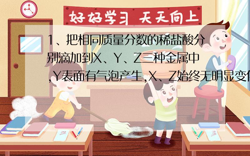 1、把相同质量分数的稀盐酸分别滴加到X、Y、Z三种金属中,Y表面有气泡产生,X、Z始终无明显变化；把X的硝酸盐溶液滴加到Z中,Z表面析出X.则三种金属活动性顺序为（）.A、Y＞X＞Z.B、Y＞Z＞X.C