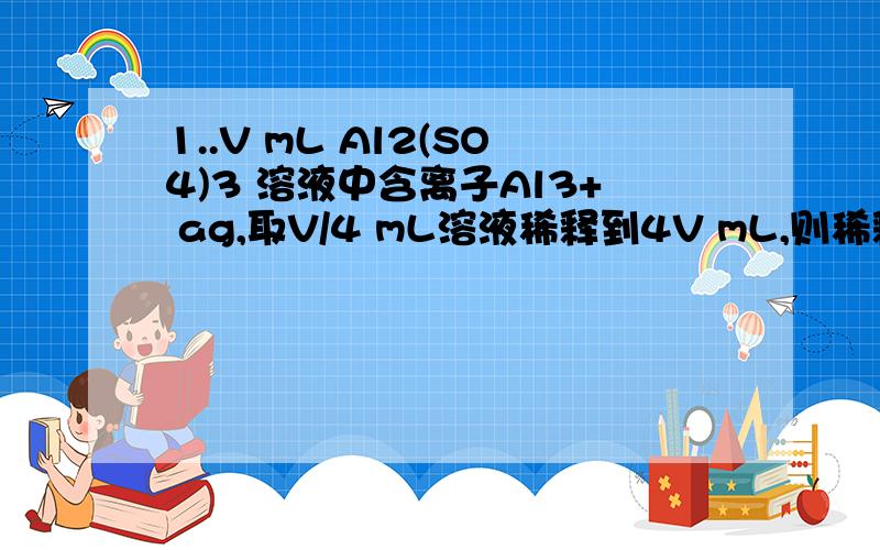 1..V mL Al2(SO4)3 溶液中含离子Al3+ ag,取V/4 mL溶液稀释到4V mL,则稀释后溶液中离子SO42- 的物质的量为（ ）\x0b A 12.5a/9V B 125a/18V C 125a/36V D 125a/54V\x0b2...在100g浓度为18mol/L,密度为p g/mL的浓硫酸加入一