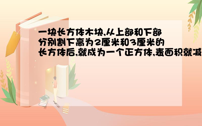 一块长方体木块,从上部和下部分别割下高为2厘米和3厘米的长方体后,就成为一个正方体,表面积就减少了140平方米,原来长方体的体积是( )立方厘米