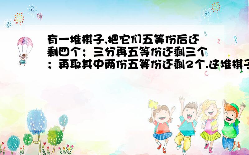 有一堆棋子,把它们五等份后还剩四个；三分再五等份还剩三个；再取其中两份五等份还剩2个.这堆棋子最有一堆棋子,把它们五等份后还剩四个；三分再五等份还剩三个；再取其中两份五等份