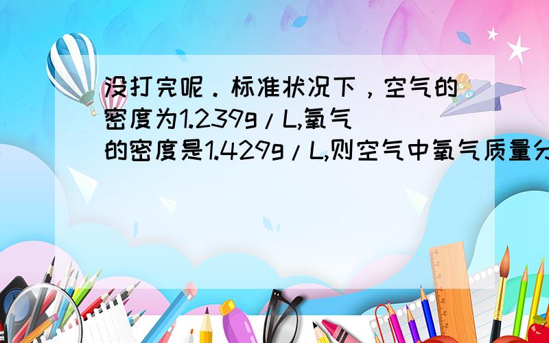 没打完呢。标准状况下，空气的密度为1.239g/L,氧气的密度是1.429g/L,则空气中氧气质量分数是 ( )A.21% B.23% C.1/5 D.4/5【最好带讲解，我会提高悬赏分的】