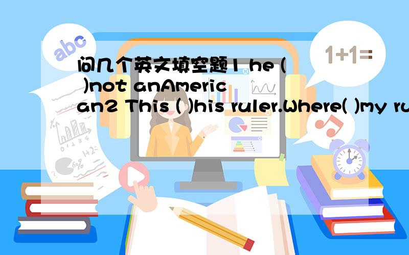 问几个英文填空题1 he ( )not anAmerican2 This ( )his ruler.Where( )my ruler?3 Tim and jim ( )friends.4 Those( )their apples.where ( ) his apples5 I ( )here6 he ( )my friend.( ）your friend a boy or a girl?7( )those mapa?No,they( )not.they( )p