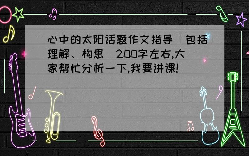 心中的太阳话题作文指导(包括理解、构思）200字左右,大家帮忙分析一下,我要讲课!