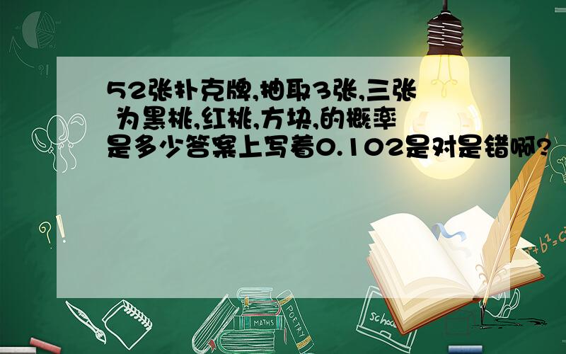 52张扑克牌,抽取3张,三张 为黑桃,红桃,方块,的概率是多少答案上写着0.102是对是错啊?