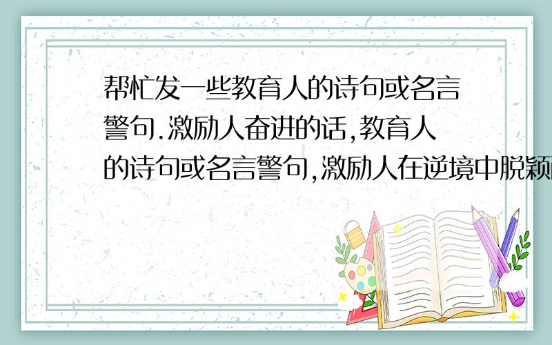 帮忙发一些教育人的诗句或名言警句.激励人奋进的话,教育人的诗句或名言警句,激励人在逆境中脱颖而出的话.我没啥文化,古代的,现在的.都行,教育人的,激励人的,安慰人不开心的.或者是 诗