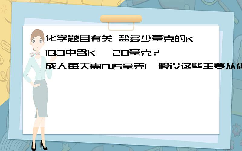 化学题目有关 盐多少毫克的KIQ3中含K   20毫克?成人每天需0.15毫克I,假设这些主要从碘盐中摄取,若1000g碘盐含20mg碘...那么成人每天食用碘盐多少克?麻烦列下化学式以及相对分子质量..最好就是