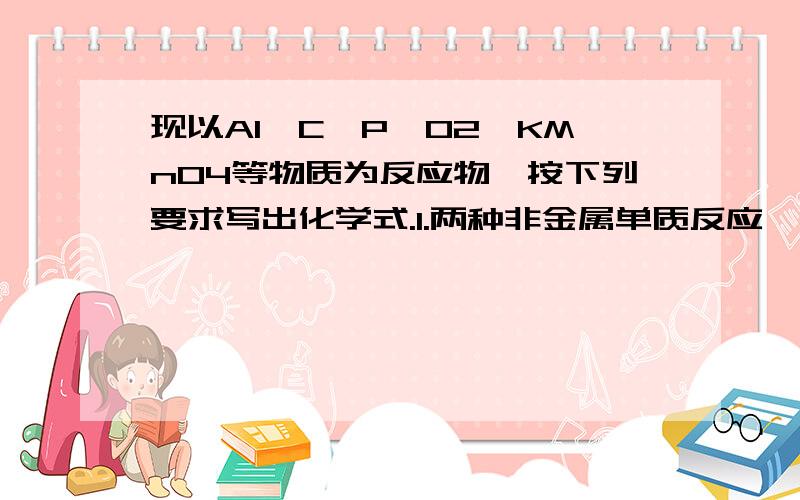 现以Al、C、P、O2、KMnO4等物质为反应物,按下列要求写出化学式.1.两种非金属单质反应,生成一种固态物质.2.是氧化反应但不是化合反应,且生成物为人体呼出气体中的两种氧化物 3.分解反应,生