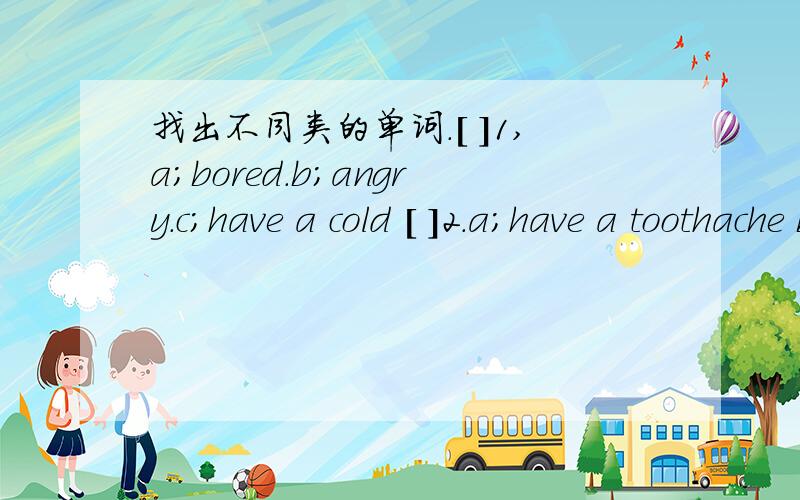 找出不同类的单词.[ ]1,a;bored.b;angry.c;have a cold [ ]2.a;have a toothache b;hospital c;have a headache [ ]3.a;bored b;summer c.winter [ ]4.a;warm b;cool c;sad [ ]5.a;doctor b;nose c;nurse