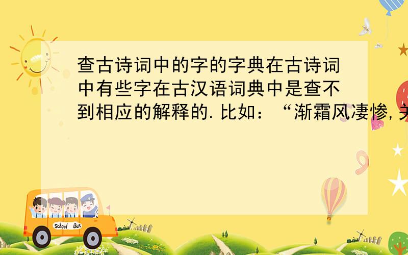 查古诗词中的字的字典在古诗词中有些字在古汉语词典中是查不到相应的解释的.比如：“渐霜风凄惨,关河冷落,残照当楼.”（《八声甘州》柳永）中的“渐”的意思是“旋,又”,这个解释在