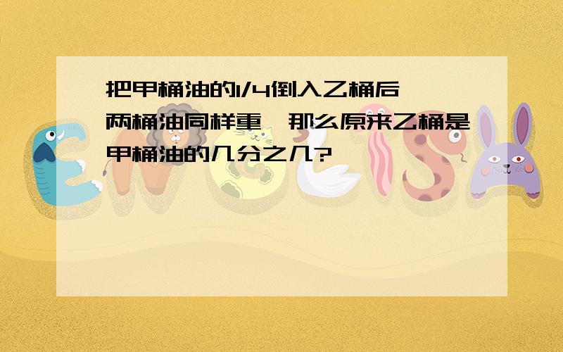 把甲桶油的1/4倒入乙桶后,两桶油同样重,那么原来乙桶是甲桶油的几分之几?