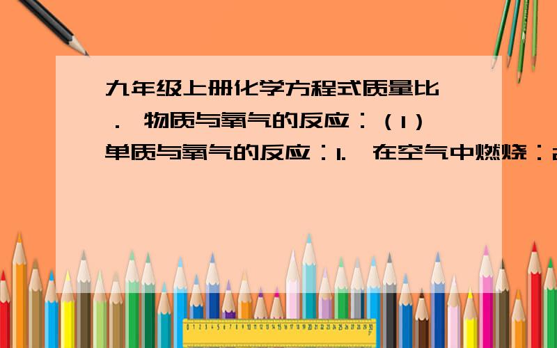 九年级上册化学方程式质量比一． 物质与氧气的反应：（1）单质与氧气的反应：1.镁在空气中燃烧：2Mg + O2 点燃 2MgO 2.铁在氧气中燃烧：3Fe + 2O2 点燃 Fe3O4 3.铜在空气中受热：2Cu + O2 加热 2CuO