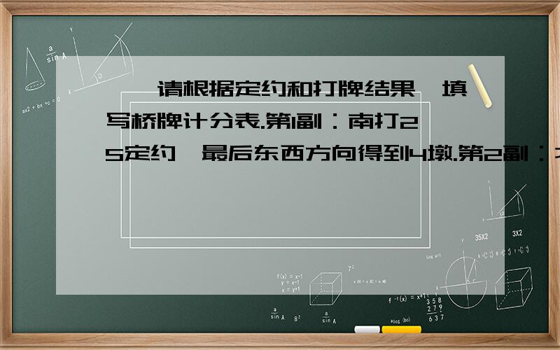 一、请根据定约和打牌结果,填写桥牌计分表.第1副：南打2S定约,最后东西方向得到4墩.第2副：北打4H定约,最后东西方向得到2墩.第3副：东打6C定约,最后东西方向得到12墩.第4副：西打3C加倍定