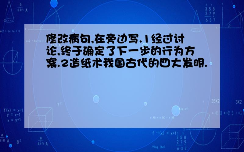 修改病句,在旁边写.1经过讨论,终于确定了下一步的行为方案.2造纸术我国古代的四大发明.