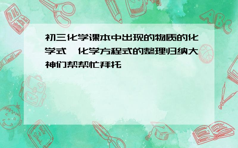 初三化学课本中出现的物质的化学式,化学方程式的整理归纳大神们帮帮忙拜托