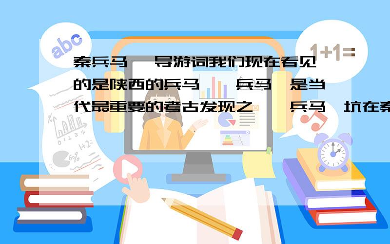 秦兵马俑 导游词我们现在看见的是陕西的兵马俑,兵马俑是当代最重要的考古发现之一,兵马俑坑在秦始皇陵东侧约1公里半,先后发一、二、三号三个坑.