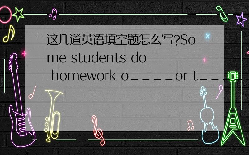 这几道英语填空题怎么写?Some students do homework o____or t______a week.I can h____ solve the problem ,because it is too difficult.How many t_____ did you go to the zoo?---Three