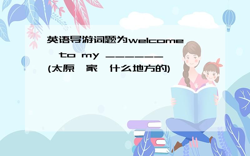 英语导游词题为welcome  to my ______(太原,家,什么地方的)                        字数在60左右 简单点的 导游词