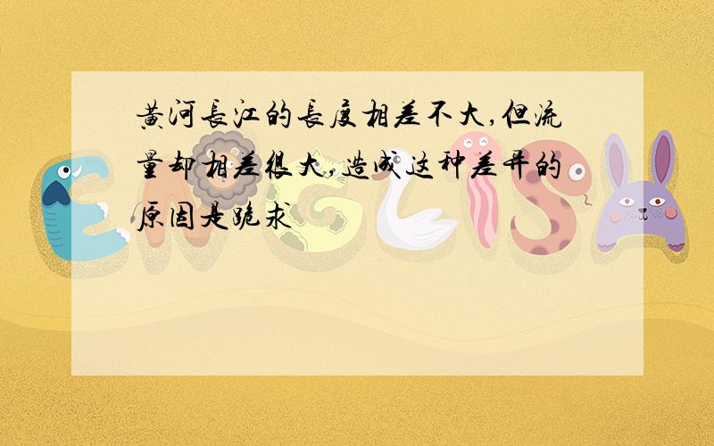 黄河长江的长度相差不大,但流量却相差很大,造成这种差异的原因是跪求