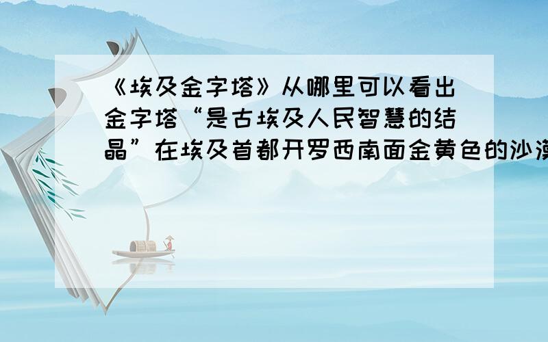 《埃及金字塔》从哪里可以看出金字塔“是古埃及人民智慧的结晶”在埃及首都开罗西南面金黄色的沙漠中,可以看到一座座巨大的角锥形建筑物.它们巍然屹立,傲对碧空.这就是举世闻名的埃