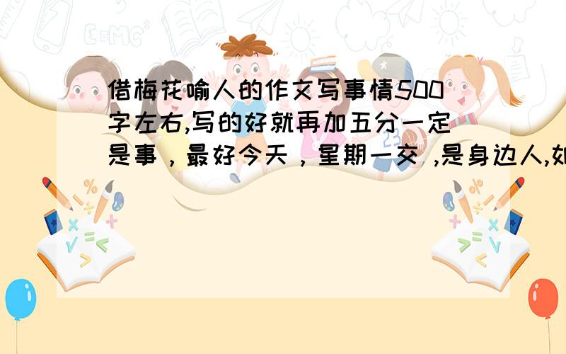 借梅花喻人的作文写事情500字左右,写的好就再加五分一定是事，最好今天，星期一交 ,是身边人,如朋友