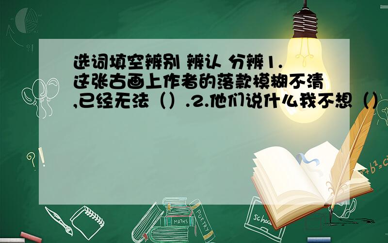 选词填空辨别 辨认 分辨1.这张古画上作者的落款模糊不清,已经无法（）.2.他们说什么我不想（）3.走入社会,我们要提高（）是非的能力.