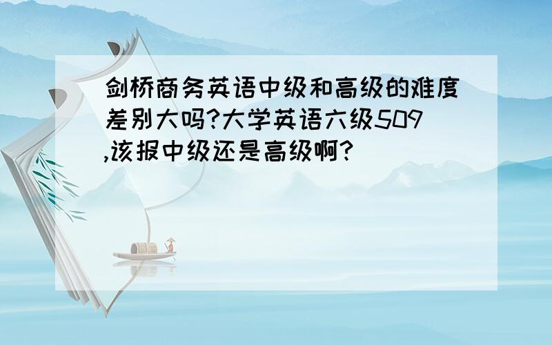 剑桥商务英语中级和高级的难度差别大吗?大学英语六级509,该报中级还是高级啊?