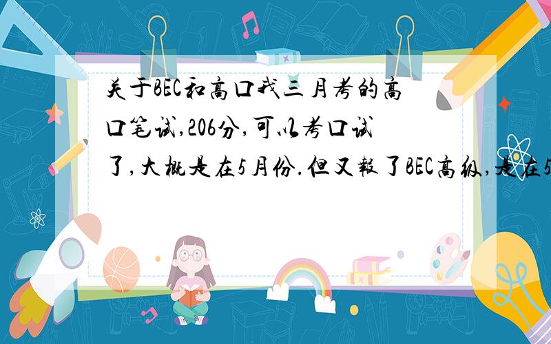 关于BEC和高口我三月考的高口笔试,206分,可以考口试了,大概是在5月份.但又报了BEC高级,是在5月21日,我想问这两个同时报会冲突吗?不止是时间上的,还有精力上的.因为听说BEC高级很难,又没怎